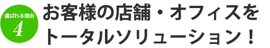 選ばれる理由4 お客様の店舗・オフィスをトータルソリューション！